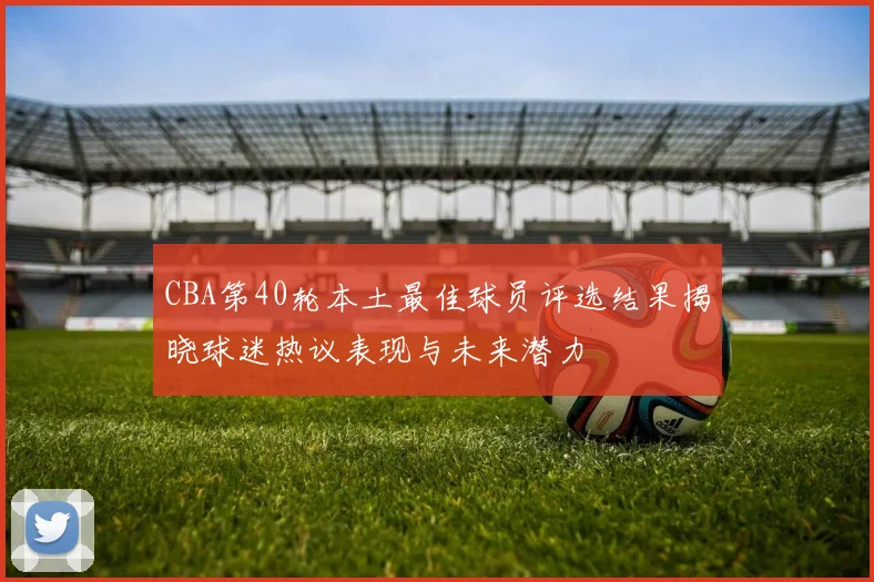 CBA第40轮本土最佳球员评选结果揭晓球迷热议表现与未来潜力