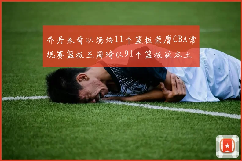 乔丹米奇以场均11个篮板荣膺CBA常规赛篮板王周琦以91个篮板获本土篮板王称号