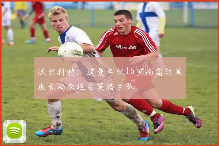 沃尔科特：道曼年仅16岁尚需时间成长尚未适合英格兰队