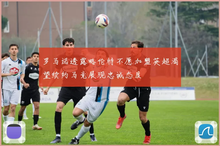 罗马诺透露略伦特不愿加盟英超渴望续约马竞展现忠诚态度