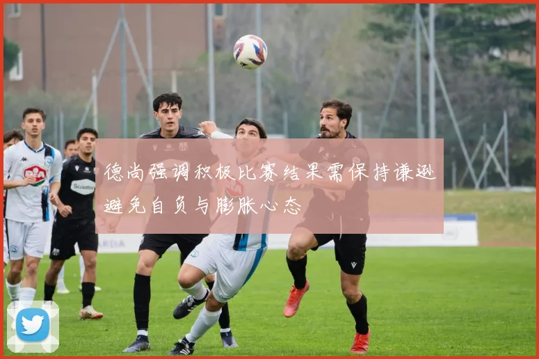 德尚强调积极比赛结果需保持谦逊避免自负与膨胀心态