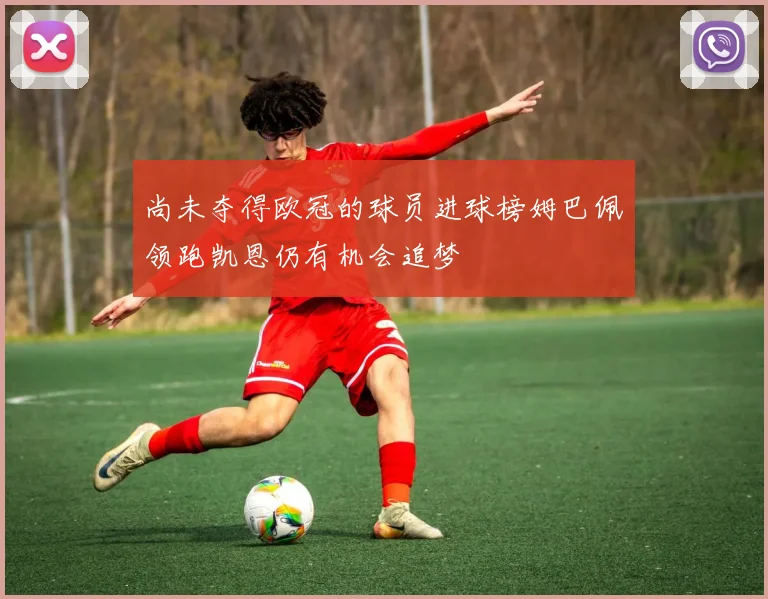 尚未夺得欧冠的球员进球榜姆巴佩领跑凯恩仍有机会追梦