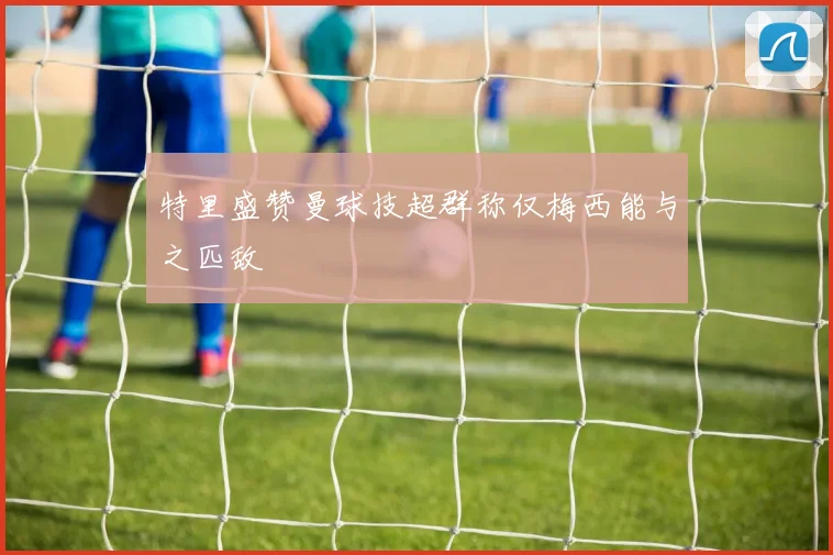 特里盛赞曼球技超群称仅梅西能与之匹敌