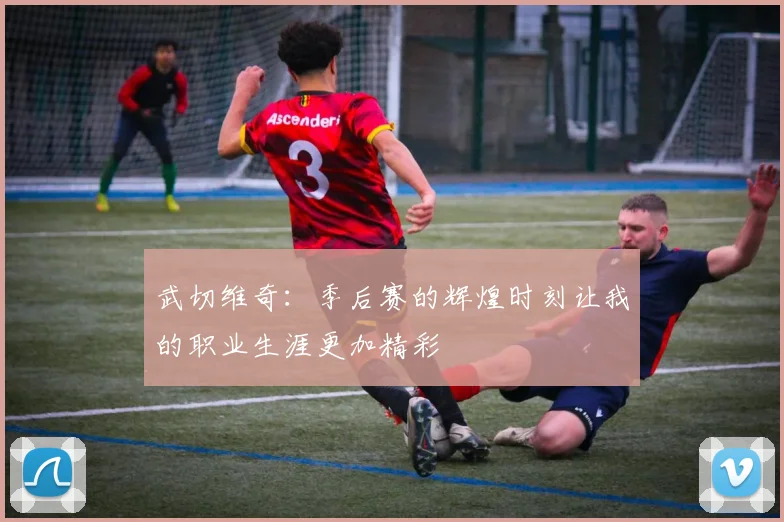 武切维奇：季后赛的辉煌时刻让我的职业生涯更加精彩