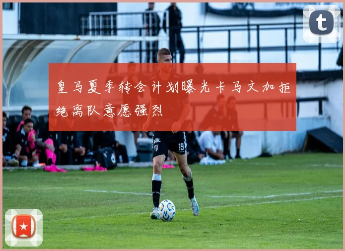 皇马夏季转会计划曝光卡马文加拒绝离队意愿强烈