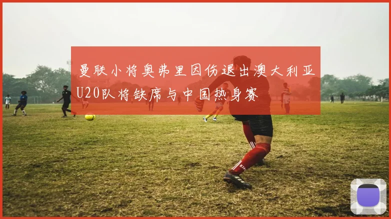 曼联小将奥弗里因伤退出澳大利亚U20队将缺席与中国热身赛