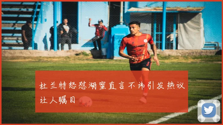 杜兰特怒怼湖蜜直言不讳引发热议让人瞩目