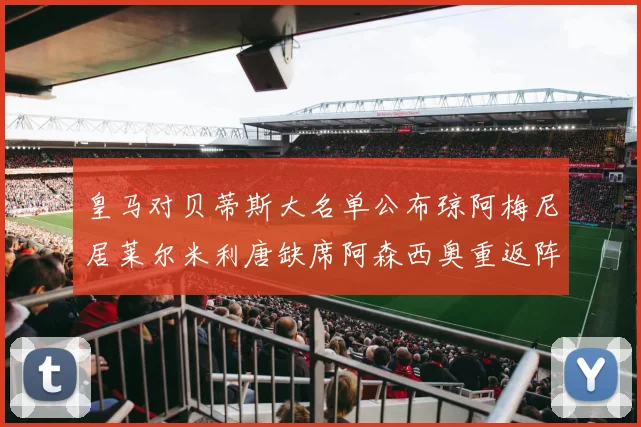 皇马对贝蒂斯大名单公布琼阿梅尼居莱尔米利唐缺席阿森西奥重返阵容