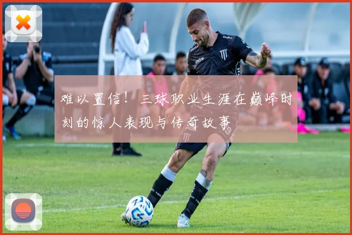 难以置信！三球职业生涯在巅峰时刻的惊人表现与传奇故事