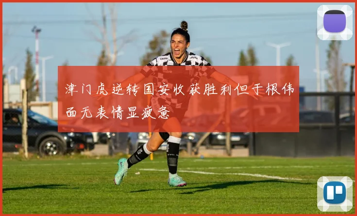 津门虎逆转国安收获胜利但于根伟面无表情显疲惫